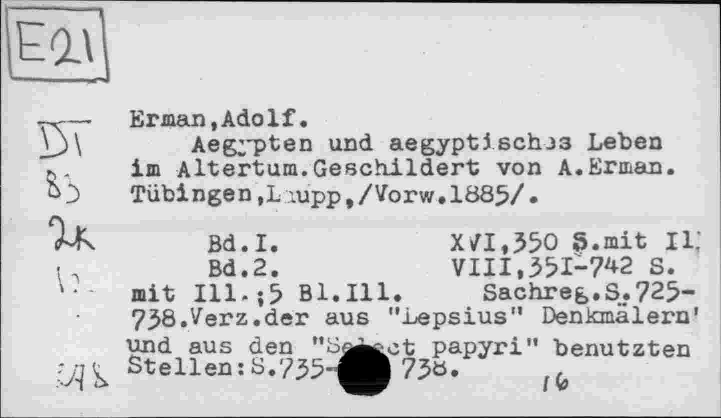 ﻿Erman,Adolf.
Aegypten und aegyptischjs Leben im Altertum.Geschildert von A.Erman. Tübingen,L;upp,/Vorw.1885/ •
Bd.I.	XVI,350 S.mit 11;
Bd.2.	VIII,351-7^2 S.
mit Ill.;5 Bl.Ill. Sachreg.S.725-
738.Verz.der aus "Lepsius" Denkmälern'
und aus den "Se^^ct papyri" benutzten Stellen:S.735-^ 73ö.